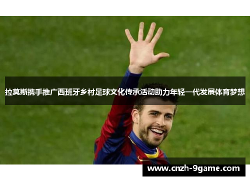 拉莫斯携手推广西班牙乡村足球文化传承活动助力年轻一代发展体育梦想 拉莫斯携手推广西班牙乡村足球文化传承活动助力年轻一代发展体育梦想