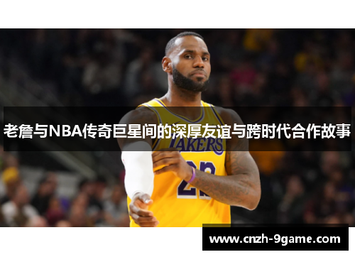 老詹与NBA传奇巨星间的深厚友谊与跨时代合作故事 老詹与NBA传奇巨星间的深厚友谊与跨时代合作故事