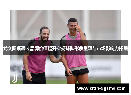 尤文图斯通过品牌价值提升实现球队形象重塑与市场影响力拓展 尤文图斯通过品牌价值提升实现球队形象重塑与市场影响力拓展