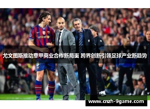 尤文图斯推动意甲商业合作新局面 跨界创新引领足球产业新趋势 尤文图斯推动意甲商业合作新局面 跨界创新引领足球产业新趋势