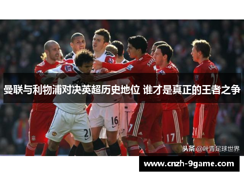 曼联与利物浦对决英超历史地位 谁才是真正的王者之争 曼联与利物浦对决英超历史地位 谁才是真正的王者之争
