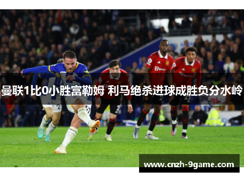 曼联1比0小胜富勒姆 利马绝杀进球成胜负分水岭 曼联1比0小胜富勒姆 利马绝杀进球成胜负分水岭