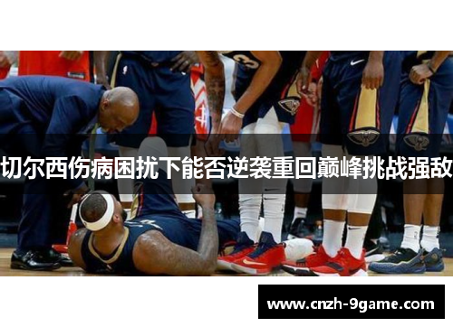 切尔西伤病困扰下能否逆袭重回巅峰挑战强敌 切尔西伤病困扰下能否逆袭重回巅峰挑战强敌