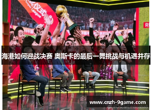 海港如何迎战决赛 奥斯卡的最后一舞挑战与机遇并存 海港如何迎战决赛 奥斯卡的最后一舞挑战与机遇并存