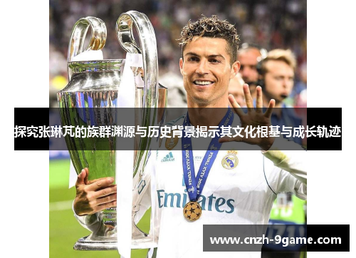 探究张琳芃的族群渊源与历史背景揭示其文化根基与成长轨迹 探究张琳芃的族群渊源与历史背景揭示其文化根基与成长轨迹