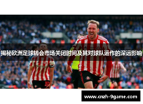 揭秘欧洲足球转会市场关闭时间及其对球队运作的深远影响 揭秘欧洲足球转会市场关闭时间及其对球队运作的深远影响