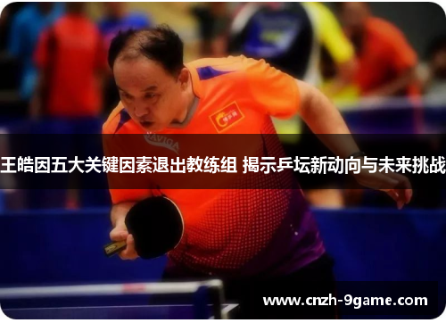 王皓因五大关键因素退出教练组 揭示乒坛新动向与未来挑战