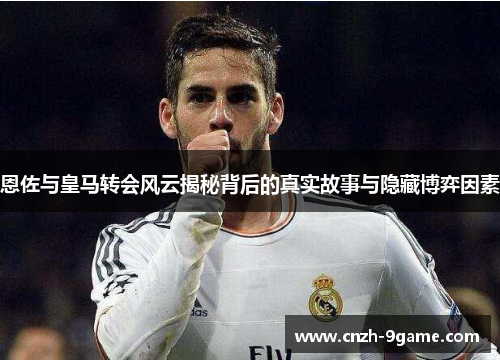 恩佐与皇马转会风云揭秘背后的真实故事与隐藏博弈因素
