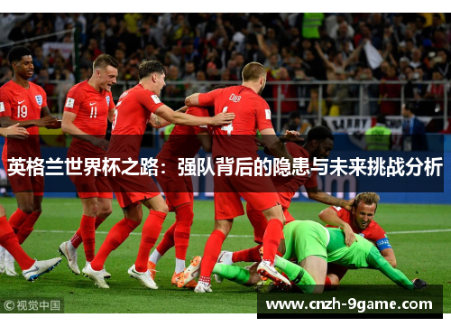 英格兰世界杯之路:强队背后的隐患与未来挑战分析 英格兰世界杯之路:强队背后的隐患与未来挑战分析