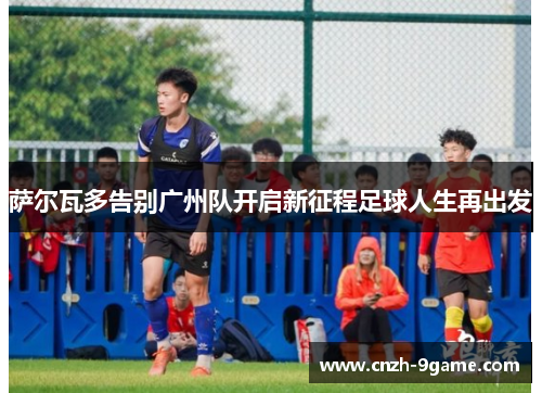 萨尔瓦多告别广州队开启新征程足球人生再出发 萨尔瓦多告别广州队开启新征程足球人生再出发