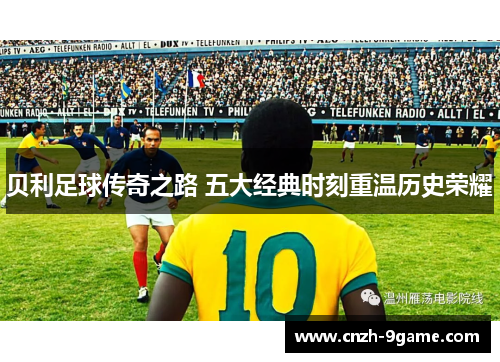贝利足球传奇之路 五大经典时刻重温历史荣耀 贝利足球传奇之路 五大经典时刻重温历史荣耀