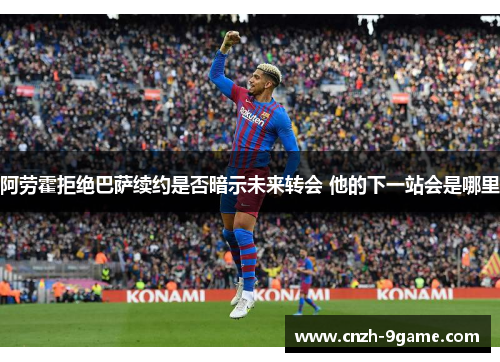 阿劳霍拒绝巴萨续约是否暗示未来转会 他的下一站会是哪里 阿劳霍拒绝巴萨续约是否暗示未来转会 他的下一站会是哪里