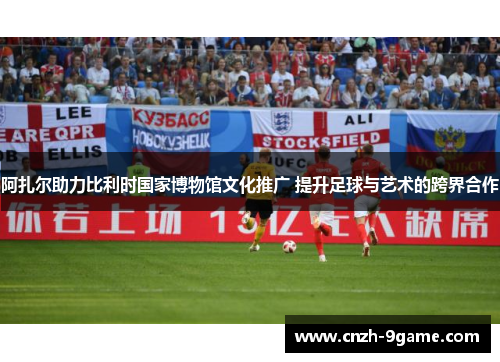 阿扎尔助力比利时国家博物馆文化推广 提升足球与艺术的跨界合作 阿扎尔助力比利时国家博物馆文化推广 提升足球与艺术的跨界合作