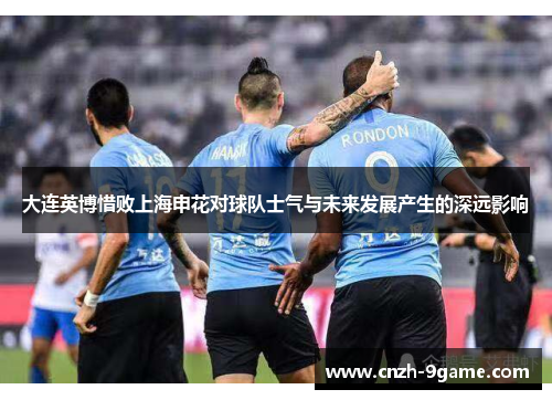 大连英博惜败上海申花对球队士气与未来发展产生的深远影响 大连英博惜败上海申花对球队士气与未来发展产生的深远影响