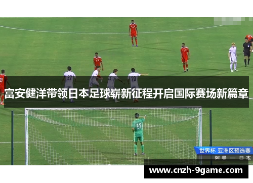 富安健洋带领日本足球崭新征程开启国际赛场新篇章 富安健洋带领日本足球崭新征程开启国际赛场新篇章