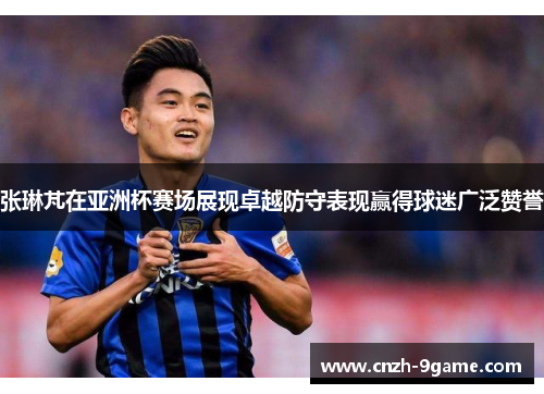 张琳芃在亚洲杯赛场展现卓越防守表现赢得球迷广泛赞誉