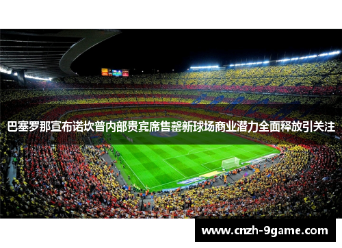 巴塞罗那宣布诺坎普内部贵宾席售罄新球场商业潜力全面释放引关注